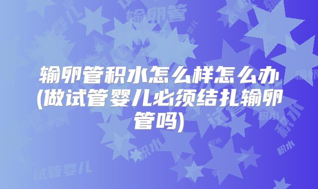 输卵管积水怎么样怎么办(做试管婴儿必须结扎输卵管吗)