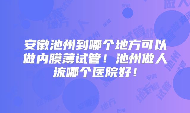 安徽池州到哪个地方可以做内膜薄试管！池州做人流哪个医院好！