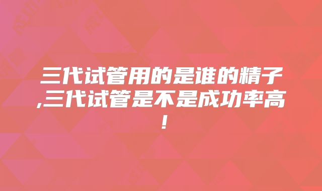 三代试管用的是谁的精子,三代试管是不是成功率高！