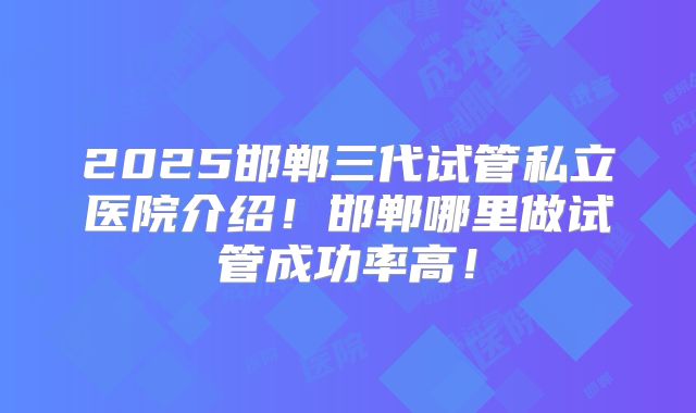 2025邯郸三代试管私立医院介绍！邯郸哪里做试管成功率高！