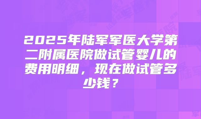 2025年陆军军医大学第二附属医院做试管婴儿的费用明细，现在做试管多少钱？