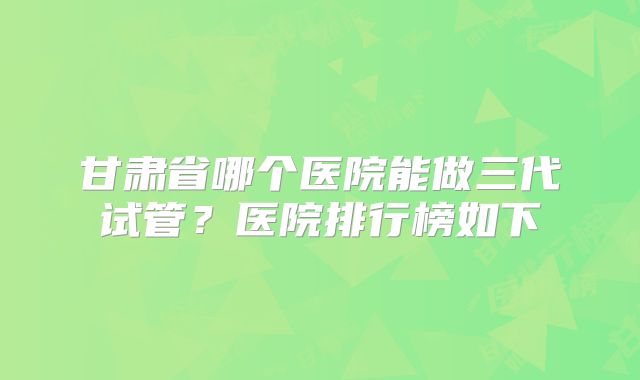 甘肃省哪个医院能做三代试管？医院排行榜如下