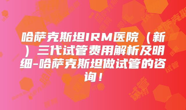 哈萨克斯坦IRM医院（新）三代试管费用解析及明细-哈萨克斯坦做试管的咨询！