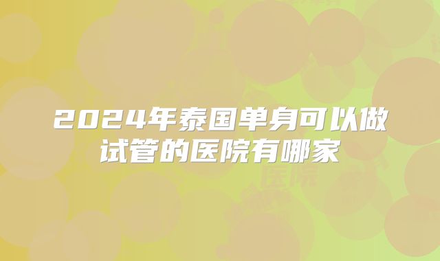 2024年泰国单身可以做试管的医院有哪家