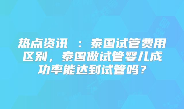 热点资讯 :泰国试管费用区别,泰国做试管婴儿成功率能达到试管吗?