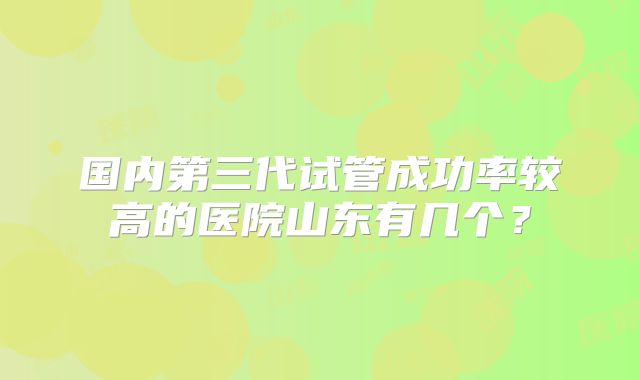 国内第三代试管成功率较高的医院山东有几个？