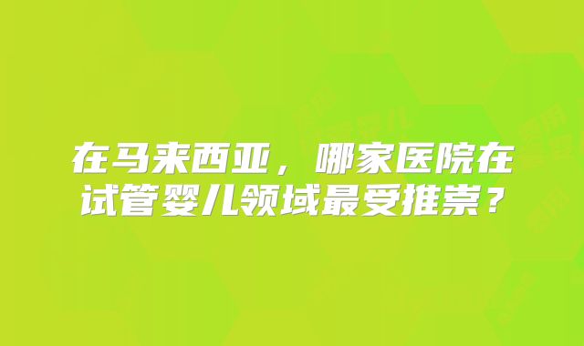 在马来西亚，哪家医院在试管婴儿领域最受推崇？