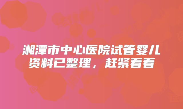 湘潭市中心医院试管婴儿资料已整理，赶紧看看