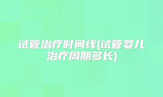 试管治疗时间线(试管婴儿治疗周期多长)