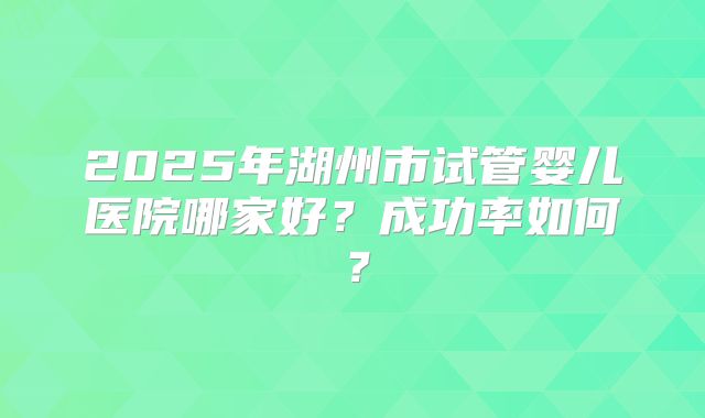 2025年湖州市试管婴儿医院哪家好？成功率如何？