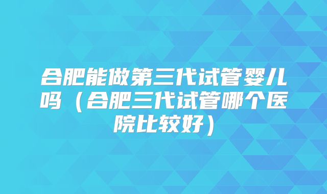 合肥能做第三代试管婴儿吗（合肥三代试管哪个医院比较好）