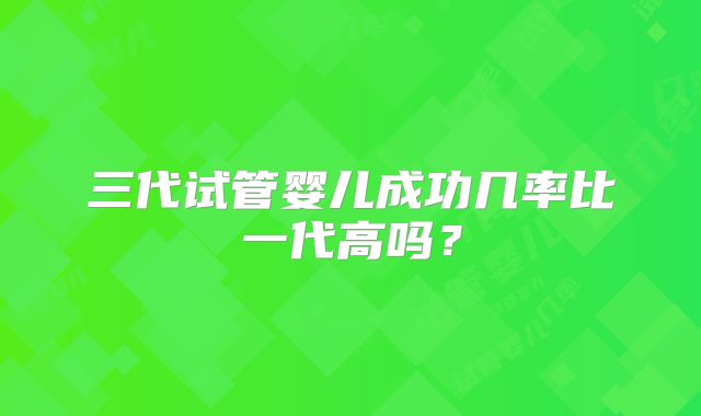 三代试管婴儿成功几率比一代高吗？