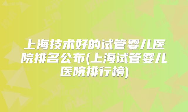 上海技术好的试管婴儿医院排名公布(上海试管婴儿医院排行榜)