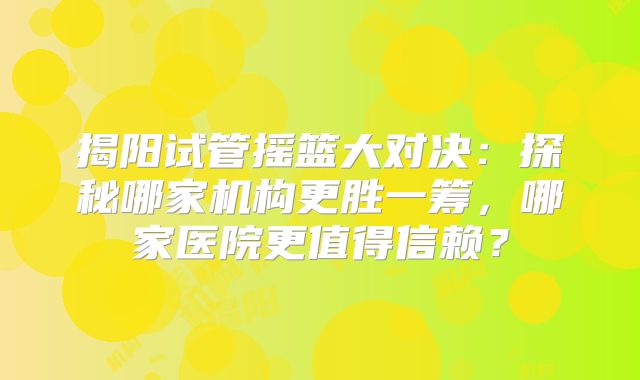 揭阳试管摇篮大对决：探秘哪家机构更胜一筹，哪家医院更值得信赖？