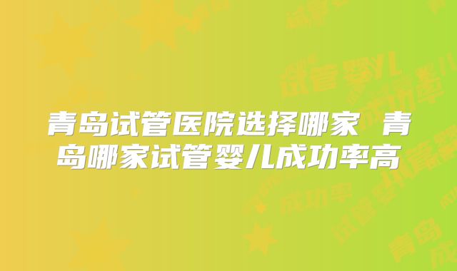 青岛试管医院选择哪家 青岛哪家试管婴儿成功率高