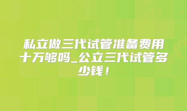 私立做三代试管准备费用十万够吗_公立三代试管多少钱！