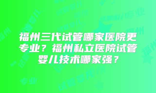 福州三代试管哪家医院更专业？福州私立医院试管婴儿技术哪家强？