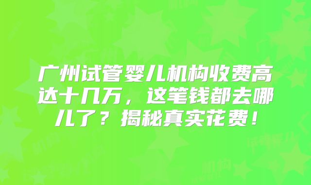 广州试管婴儿机构收费高达十几万，这笔钱都去哪儿了？揭秘真实花费！