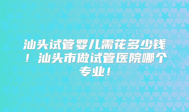汕头试管婴儿需花多少钱!汕头市做试管医院哪个专业!