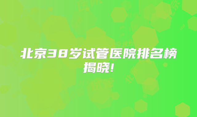 北京38岁试管医院排名榜揭晓!