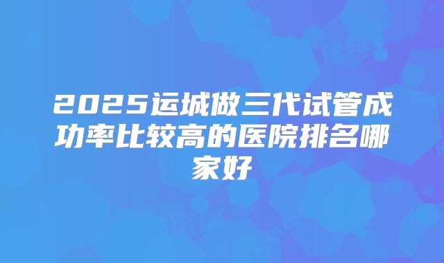 2025运城做三代试管成功率比较高的医院排名哪家好