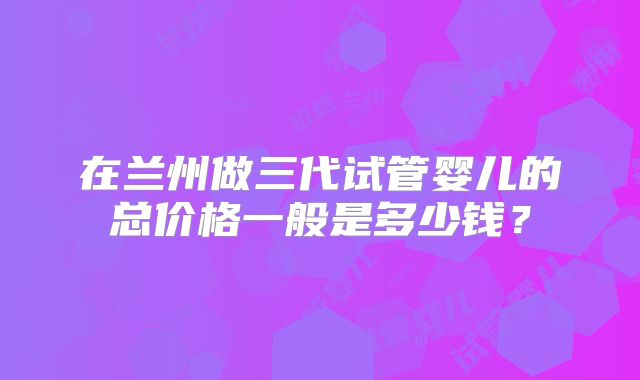 在兰州做三代试管婴儿的总价格一般是多少钱？