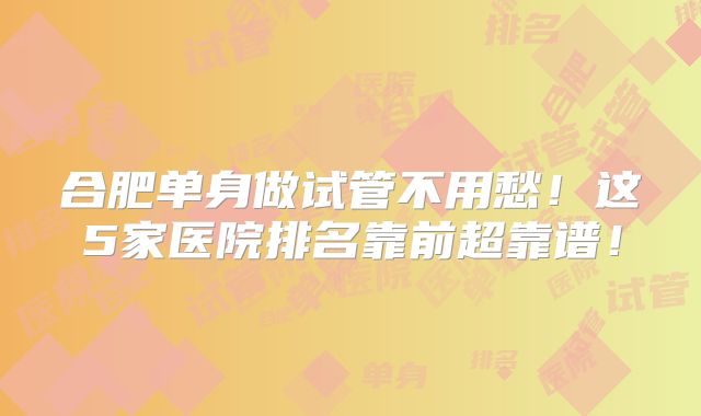 合肥单身做试管不用愁！这5家医院排名靠前超靠谱！
