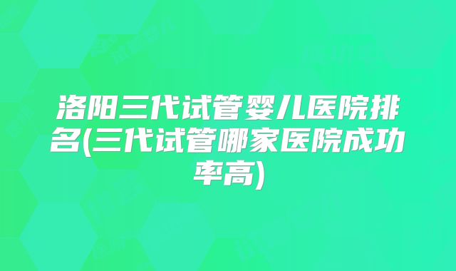 洛阳三代试管婴儿医院排名(三代试管哪家医院成功率高)