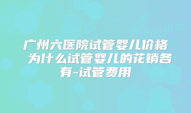 广州六医院试管婴儿价格 为什么试管婴儿的花销各有-试管费用