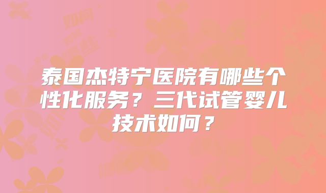 泰国杰特宁医院有哪些个性化服务？三代试管婴儿技术如何？