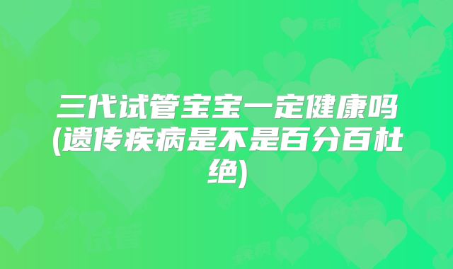 三代试管宝宝一定健康吗(遗传疾病是不是百分百杜绝)