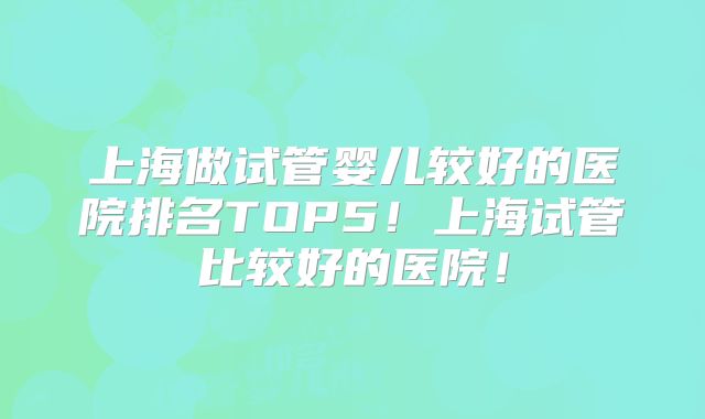 上海做试管婴儿较好的医院排名TOP5！上海试管比较好的医院！