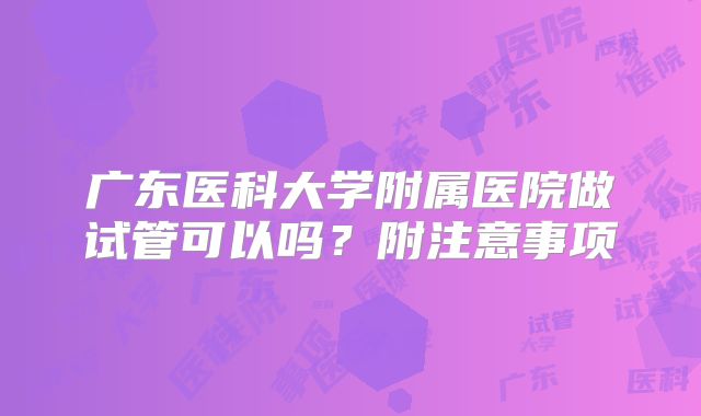 广东医科大学附属医院做试管可以吗？附注意事项