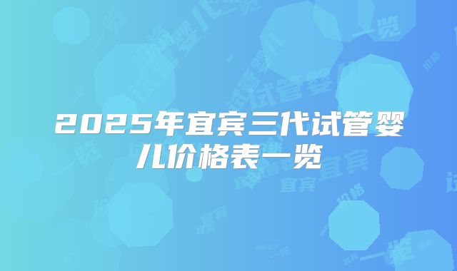 2025年宜宾三代试管婴儿价格表一览