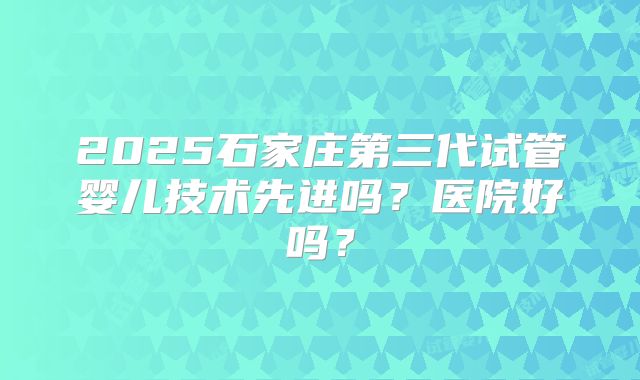 2025石家庄第三代试管婴儿技术先进吗？医院好吗？