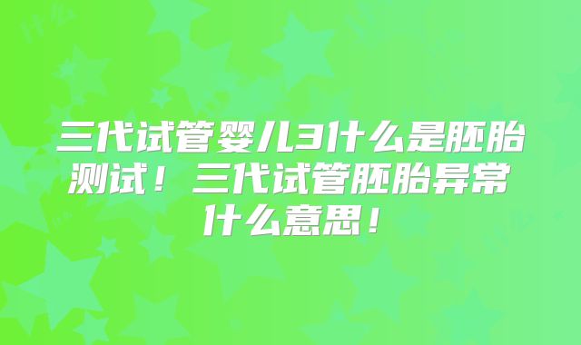 三代试管婴儿3什么是胚胎测试！三代试管胚胎异常什么意思！