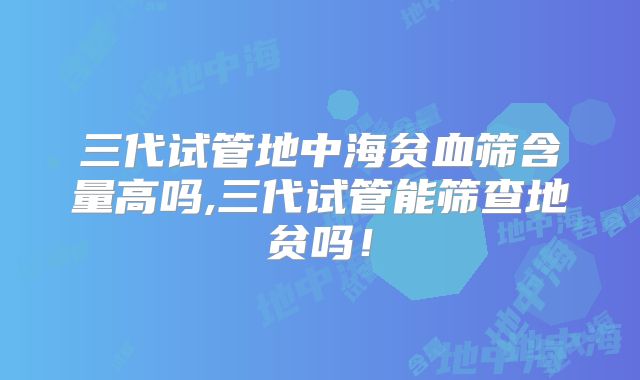 三代试管地中海贫血筛含量高吗,三代试管能筛查地贫吗！