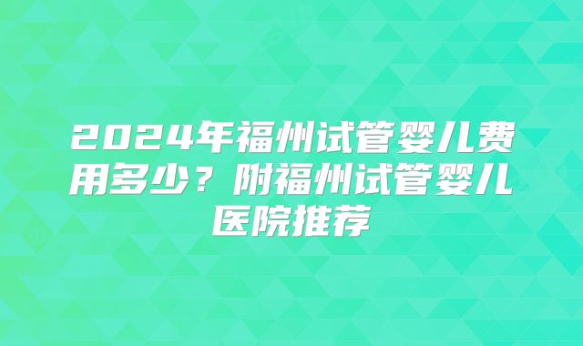 2024年福州试管婴儿费用多少?附福州试管婴儿医院推荐