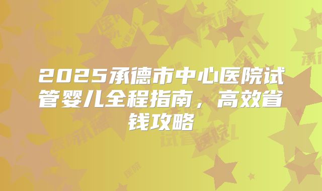 2025承德市中心医院试管婴儿全程指南，高效省钱攻略