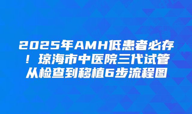2025年AMH低患者必存！琼海市中医院三代试管从检查到移植6步流程图