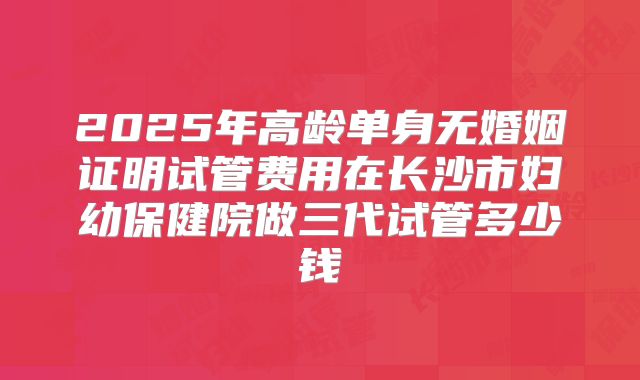 2025年高龄单身无婚姻证明试管费用在长沙市妇幼保健院做三代试管多少钱