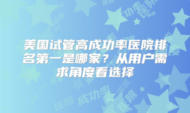美国试管高成功率医院排名第一是哪家？从用户需求角度看选择