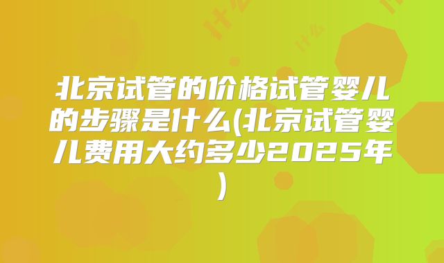 北京试管的价格试管婴儿的步骤是什么(北京试管婴儿费用大约多少2025年)
