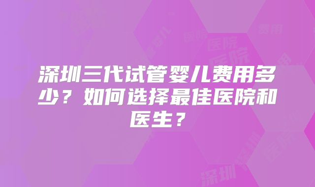 深圳三代试管婴儿费用多少？如何选择最佳医院和医生？