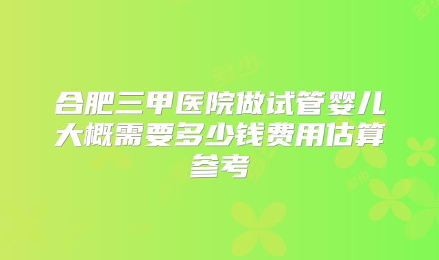 合肥三甲医院做试管婴儿大概需要多少钱费用估算参考
