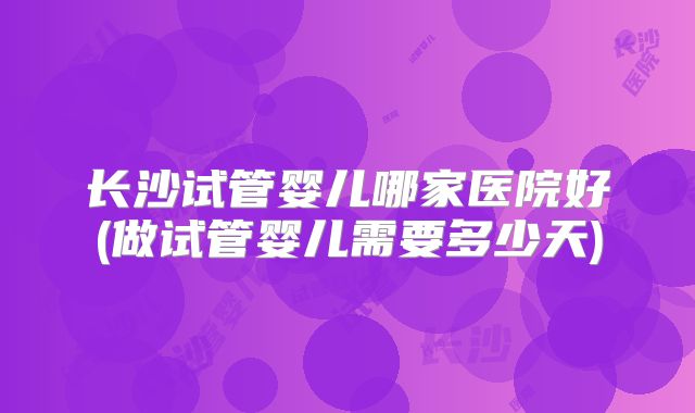 长沙试管婴儿哪家医院好(做试管婴儿需要多少天)