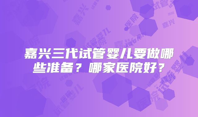 嘉兴三代试管婴儿要做哪些准备？哪家医院好？