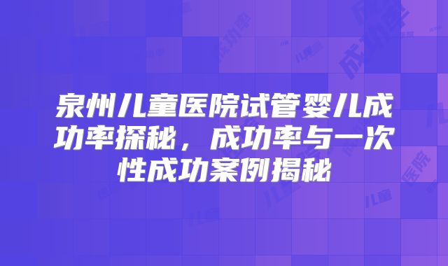 泉州儿童医院试管婴儿成功率探秘，成功率与一次性成功案例揭秘