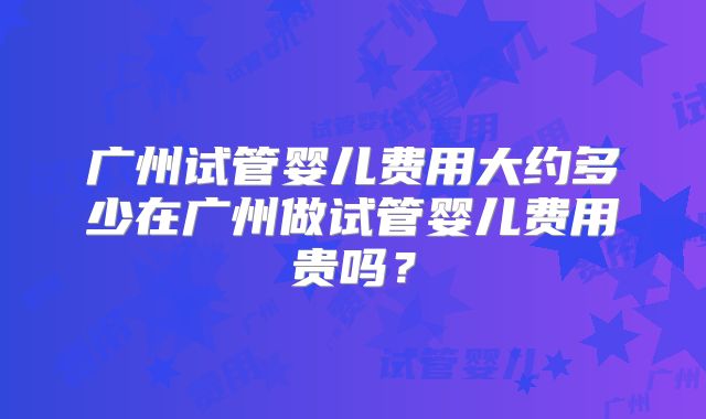 广州试管婴儿费用大约多少在广州做试管婴儿费用贵吗？