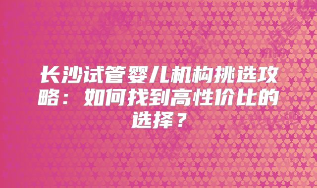长沙试管婴儿机构挑选攻略：如何找到高性价比的选择？